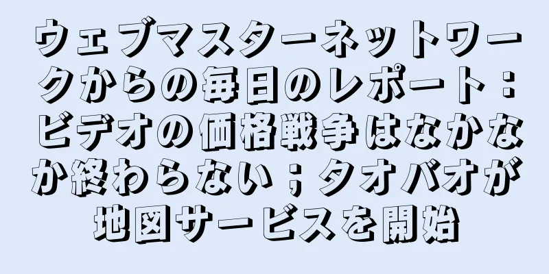 ウェブマスターネットワークからの毎日のレポート：ビデオの価格戦争はなかなか終わらない；タオバオが地図サービスを開始