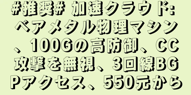 #推奨# 加速クラウド: ベアメタル物理マシン、100Gの高防御、CC攻撃を無視、3回線BGPアクセス、550元から