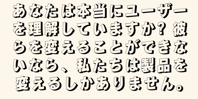 あなたは本当にユーザーを理解していますか? 彼らを変えることができないなら、私たちは製品を変えるしかありません。