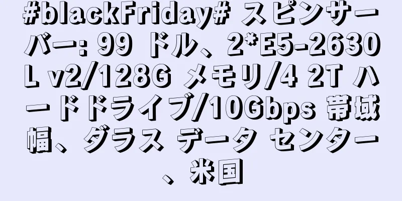 #blackFriday# スピンサーバー: 99 ドル、2*E5-2630L v2/128G メモリ/4 2T ハードドライブ/10Gbps 帯域幅、ダラス データ センター、米国