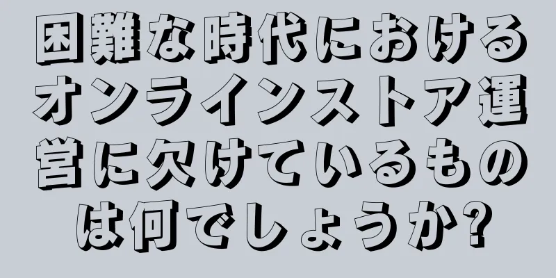 困難な時代におけるオンラインストア運営に欠けているものは何でしょうか?