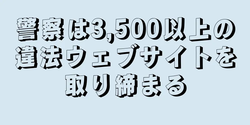 警察は3,500以上の違法ウェブサイトを取り締まる