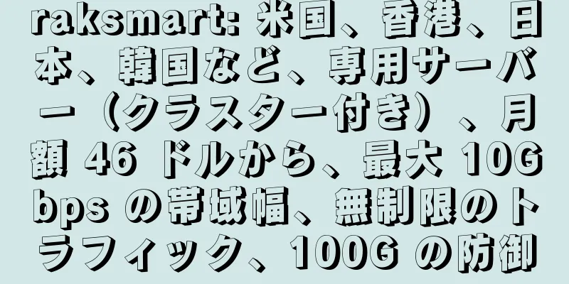 raksmart: 米国、香港、日本、韓国など、専用サーバー（クラスター付き）、月額 46 ドルから、最大 10Gbps の帯域幅、無制限のトラフィック、100G の防御