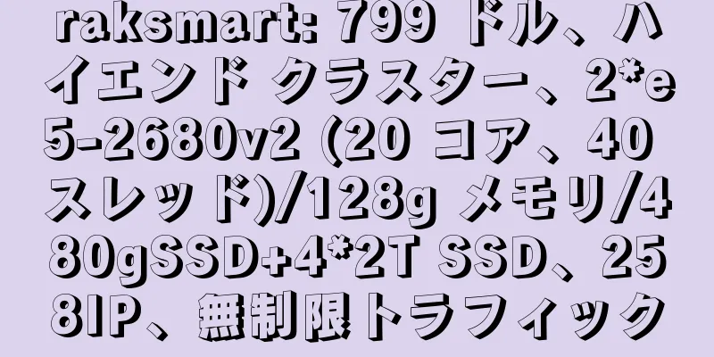 raksmart: 799 ドル、ハイエンド クラスター、2*e5-2680v2 (20 コア、40 スレッド)/128g メモリ/480gSSD+4*2T SSD、258IP、無制限トラフィック