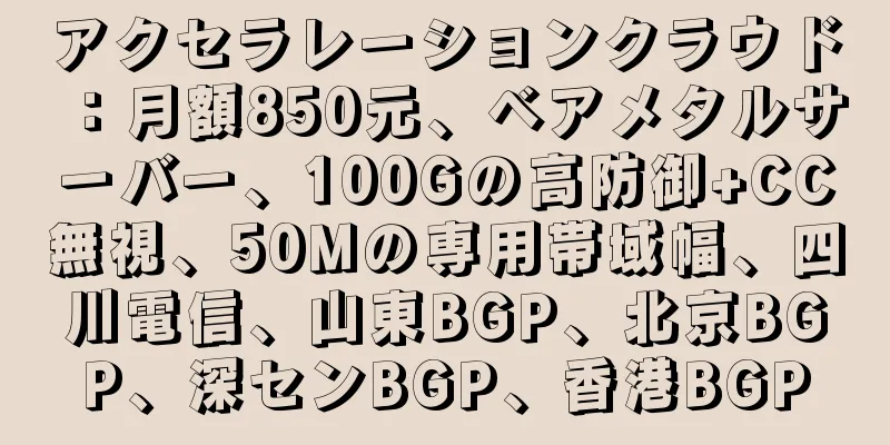 アクセラレーションクラウド：月額850元、ベアメタルサーバー、100Gの高防御+CC無視、50Mの専用帯域幅、四川電信、山東BGP、北京BGP、深センBGP、香港BGP