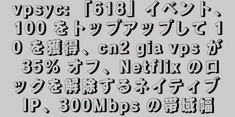 vpsyc: 「618」イベント、100 をトップアップして 10 を獲得、cn2 gia vps が 35% オフ、Netflix のロックを解除するネイティブ IP、300Mbps の帯域幅