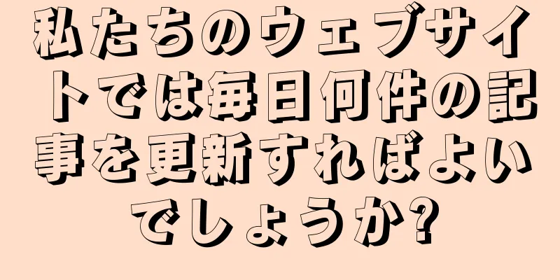 私たちのウェブサイトでは毎日何件の記事を更新すればよいでしょうか?
