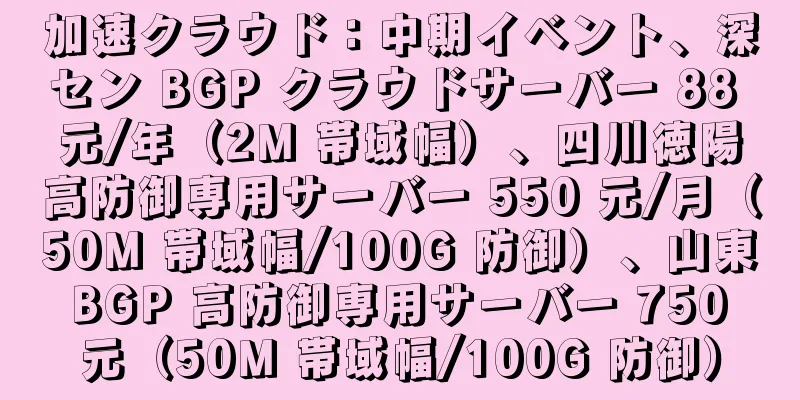 加速クラウド：中期イベント、深セン BGP クラウドサーバー 88 元/年（2M 帯域幅）、四川徳陽高防御専用サーバー 550 元/月（50M 帯域幅/100G 防御）、山東 BGP 高防御専用サーバー 750 元（50M 帯域幅/100G 防御）