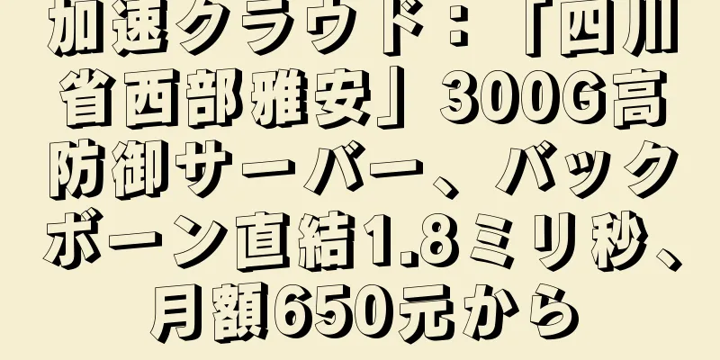 加速クラウド：「四川省西部雅安」300G高防御サーバー、バックボーン直結1.8ミリ秒、月額650元から
