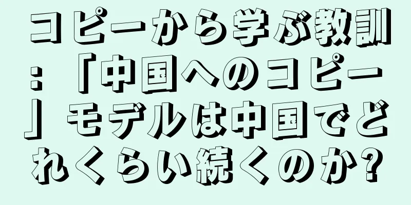 コピーから学ぶ教訓: 「中国へのコピー」モデルは中国でどれくらい続くのか?
