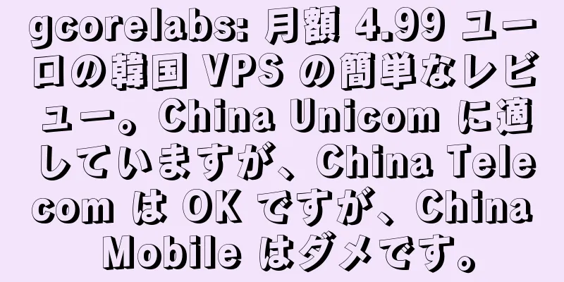 gcorelabs: 月額 4.99 ユーロの韓国 VPS の簡単なレビュー。China Unicom に適していますが、China Telecom は OK ですが、China Mobile はダメです。