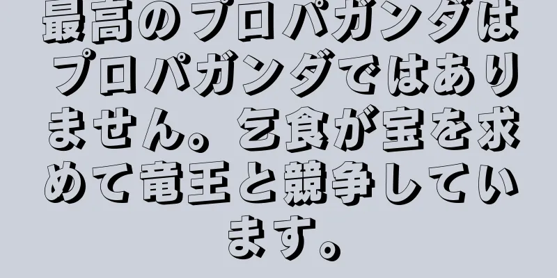 最高のプロパガンダはプロパガンダではありません。乞食が宝を求めて竜王と競争しています。
