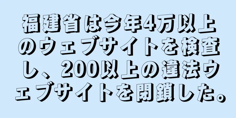 福建省は今年4万以上のウェブサイトを検査し、200以上の違法ウェブサイトを閉鎖した。
