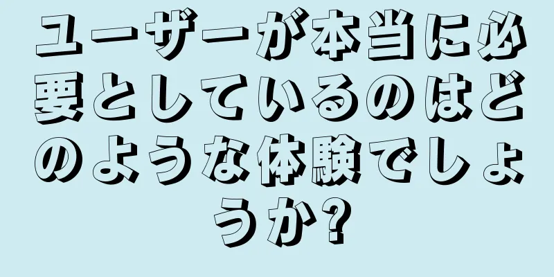 ユーザーが本当に必要としているのはどのような体験でしょうか?