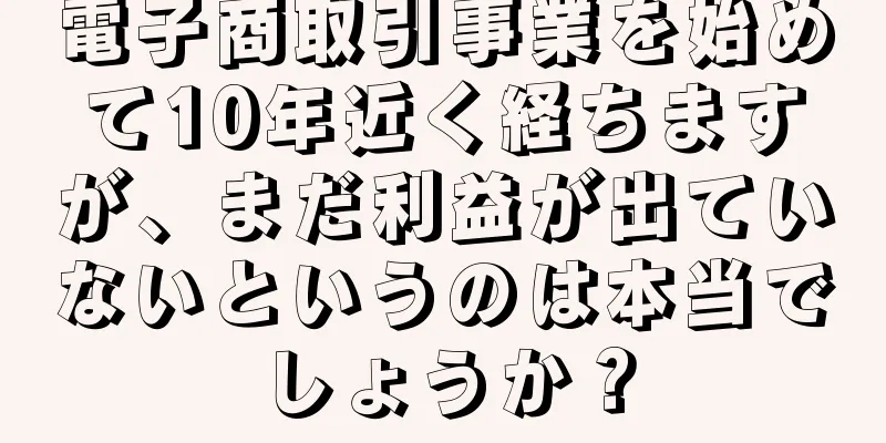 電子商取引事業を始めて10年近く経ちますが、まだ利益が出ていないというのは本当でしょうか？