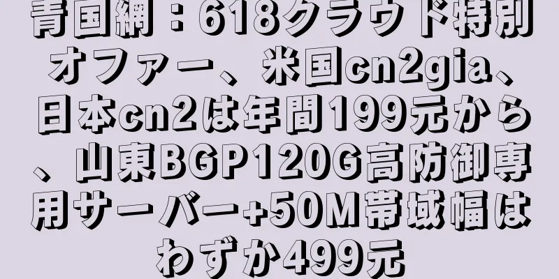 青国網：618クラウド特別オファー、米国cn2gia、日本cn2は年間199元から、山東BGP120G高防御専用サーバー+50M帯域幅はわずか499元