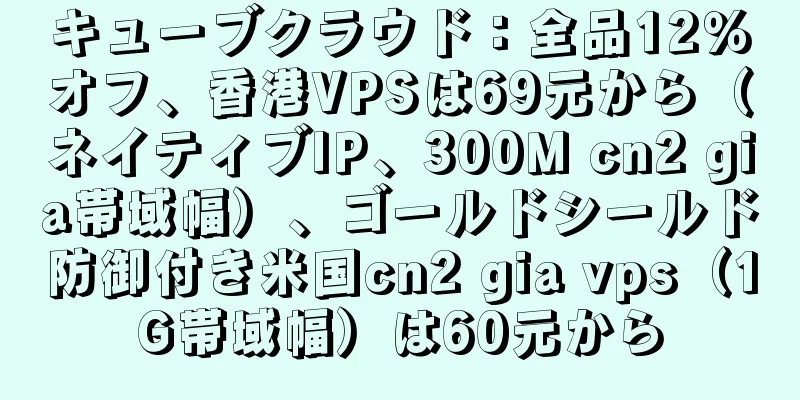 キューブクラウド：全品12％オフ、香港VPSは69元から（ネイティブIP、300M cn2 gia帯域幅）、ゴールドシールド防御付き米国cn2 gia vps（1G帯域幅）は60元から