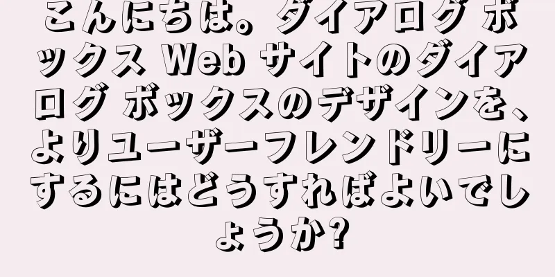 こんにちは。ダイアログ ボックス Web サイトのダイアログ ボックスのデザインを、よりユーザーフレンドリーにするにはどうすればよいでしょうか?