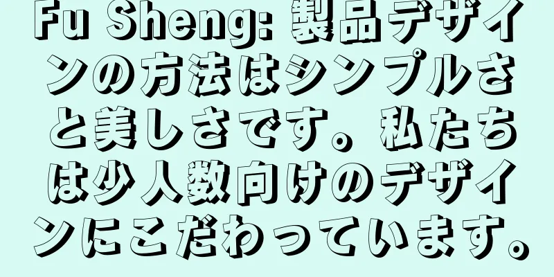 Fu Sheng: 製品デザインの方法はシンプルさと美しさです。私たちは少人数向けのデザインにこだわっています。