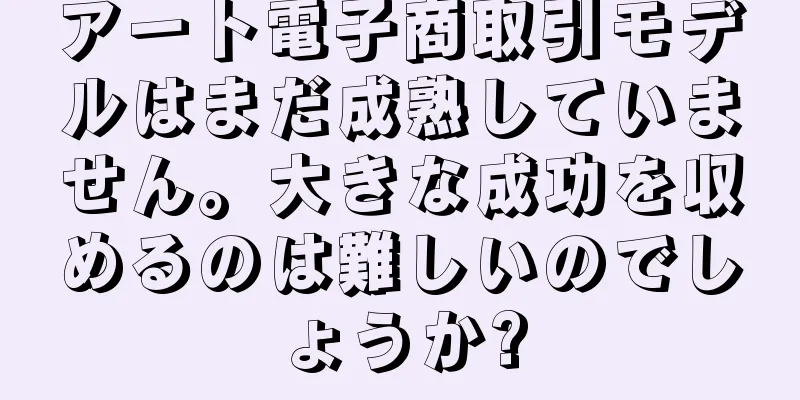 アート電子商取引モデルはまだ成熟していません。大きな成功を収めるのは難しいのでしょうか?