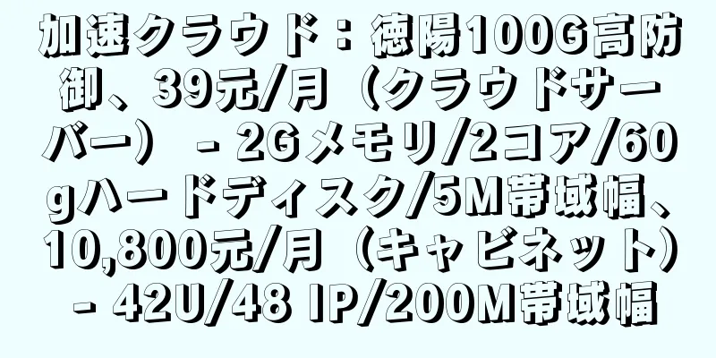 加速クラウド：徳陽100G高防御、39元/月（クラウドサーバー） - 2Gメモリ/2コア/60gハードディスク/5M帯域幅、10,800元/月（キャビネット） - 42U/48 IP/200M帯域幅