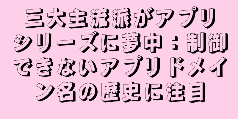三大主流派がアプリシリーズに夢中：制御できないアプリドメイン名の歴史に注目