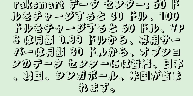 raksmart データ センター: 50 ドルをチャージすると 30 ドル、100 ドルをチャージすると 50 ドル、VPS は月額 0.99 ドルから、専用サーバーは月額 30 ドルから、オプションのデータ センターには香港、日本、韓国、シンガポール、米国が含まれます。