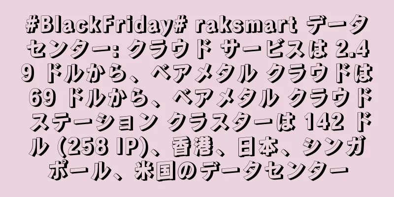 #BlackFriday# raksmart データセンター: クラウド サービスは 2.49 ドルから、ベアメタル クラウドは 69 ドルから、ベアメタル クラウド ステーション クラスターは 142 ドル (258 IP)、香港、日本、シンガポール、米国のデータセンター