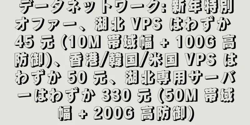 データネットワーク: 新年特別オファー、湖北 VPS はわずか 45 元 (10M 帯域幅 + 100G 高防御)、香港/韓国/米国 VPS はわずか 50 元、湖北専用サーバーはわずか 330 元 (50M 帯域幅 + 200G 高防御)