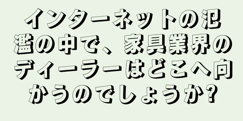 インターネットの氾濫の中で、家具業界のディーラーはどこへ向かうのでしょうか?