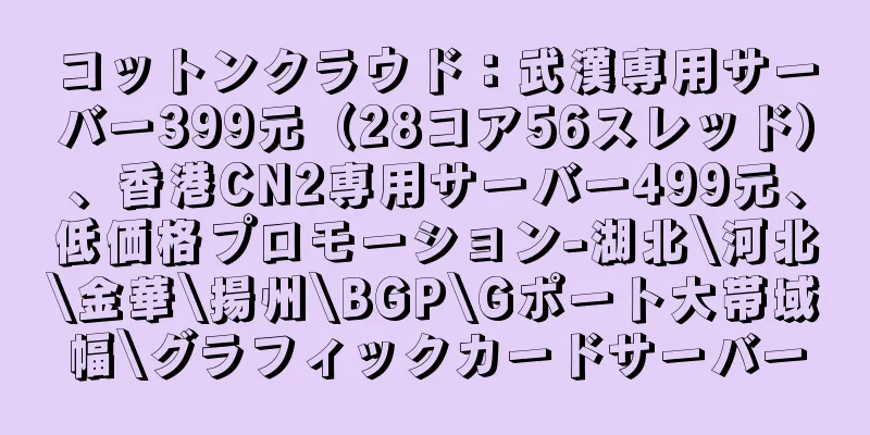 コットンクラウド：武漢専用サーバー399元（28コア56スレッド）、香港CN2専用サーバー499元、低価格プロモーション-湖北\河北\金華\揚州\BGP\Gポート大帯域幅\グラフィックカードサーバー