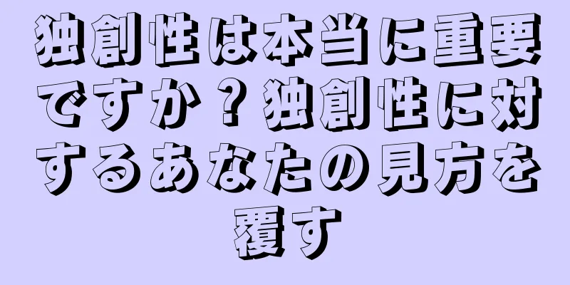 独創性は本当に重要ですか？独創性に対するあなたの見方を覆す