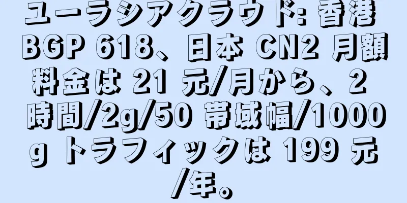 ユーラシアクラウド: 香港 BGP 618、日本 CN2 月額料金は 21 元/月から、2 時間/2g/50 帯域幅/1000g トラフィックは 199 元/年。