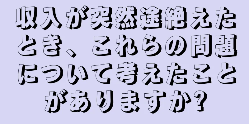 収入が突然途絶えたとき、これらの問題について考えたことがありますか?