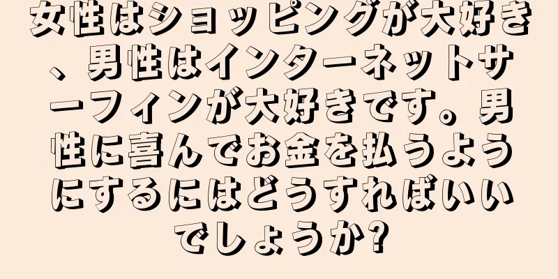 女性はショッピングが大好き、男性はインターネットサーフィンが大好きです。男性に喜んでお金を払うようにするにはどうすればいいでしょうか?