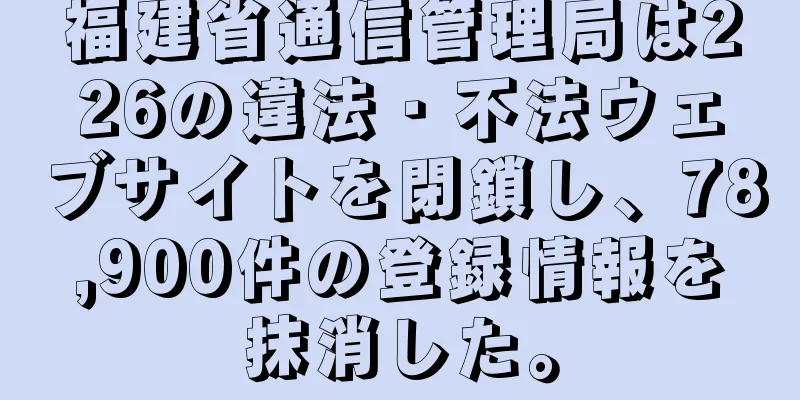 福建省通信管理局は226の違法・不法ウェブサイトを閉鎖し、78,900件の登録情報を抹消した。