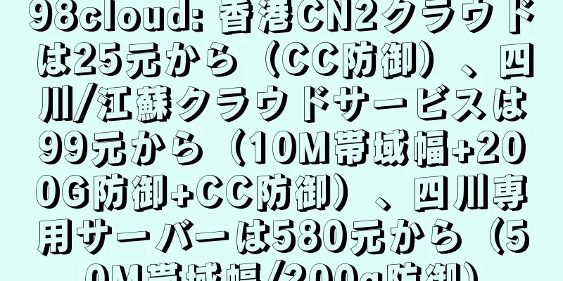 98cloud: 香港CN2クラウドは25元から（CC防御）、四川/江蘇クラウドサービスは99元から（10M帯域幅+200G防御+CC防御）、四川専用サーバーは580元から（50M帯域幅/200g防御）