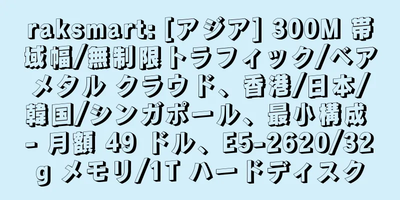 raksmart: [アジア] 300M 帯域幅/無制限トラフィック/ベアメタル クラウド、香港/日本/韓国/シンガポール、最小構成 - 月額 49 ドル、E5-2620/32g メモリ/1T ハードディスク