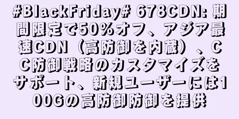 #BlackFriday# 678CDN: 期間限定で50%オフ、アジア最速CDN（高防御を内蔵）、CC防御戦略のカスタマイズをサポート、新規ユーザーには100Gの高防御防御を提供