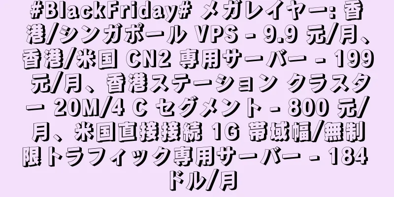 #BlackFriday# メガレイヤー: 香港/シンガポール VPS - 9.9 元/月、香港/米国 CN2 専用サーバー - 199 元/月、香港ステーション クラスター 20M/4 C セグメント - 800 元/月、米国直接接続 1G 帯域幅/無制限トラフィック専用サーバー - 184 ドル/月