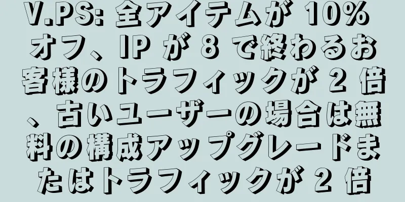 V.PS: 全アイテムが 10% オフ、IP が 8 で終わるお客様のトラフィックが 2 倍、古いユーザーの場合は無料の構成アップグレードまたはトラフィックが 2 倍