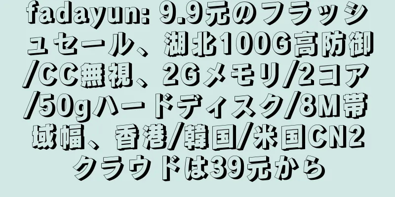 fadayun: 9.9元のフラッシュセール、湖北100G高防御/CC無視、2Gメモリ/2コア/50gハードディスク/8M帯域幅、香港/韓国/米国CN2クラウドは39元から