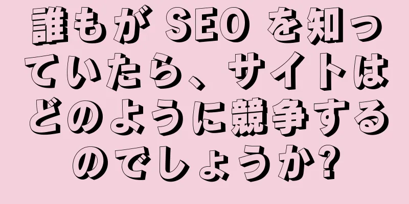 誰もが SEO を知っていたら、サイトはどのように競争するのでしょうか?
