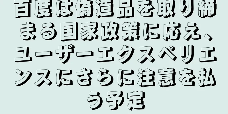 百度は偽造品を取り締まる国家政策に応え、ユーザーエクスペリエンスにさらに注意を払う予定