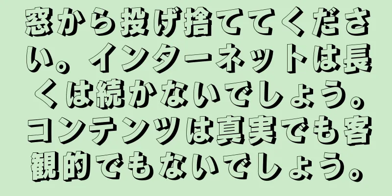 窓から投げ捨ててください。インターネットは長くは続かないでしょう。コンテンツは真実でも客観的でもないでしょう。