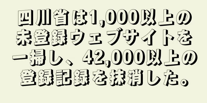 四川省は1,000以上の未登録ウェブサイトを一掃し、42,000以上の登録記録を抹消した。