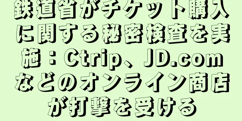 鉄道省がチケット購入に関する秘密検査を実施：Ctrip、JD.comなどのオンライン商店が打撃を受ける