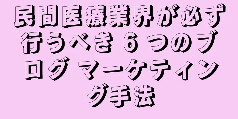 民間医療業界が必ず行うべき 6 つのブログ マーケティング手法