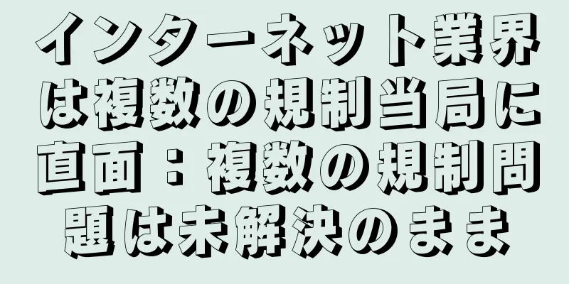 インターネット業界は複数の規制当局に直面：複数の規制問題は未解決のまま