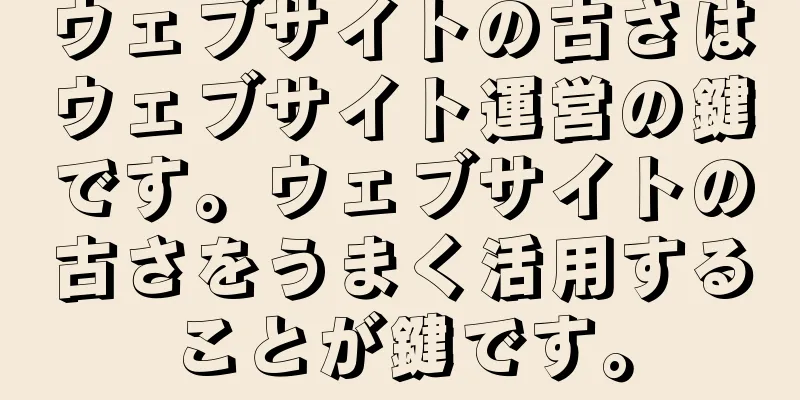 ウェブサイトの古さはウェブサイト運営の鍵です。ウェブサイトの古さをうまく活用することが鍵です。